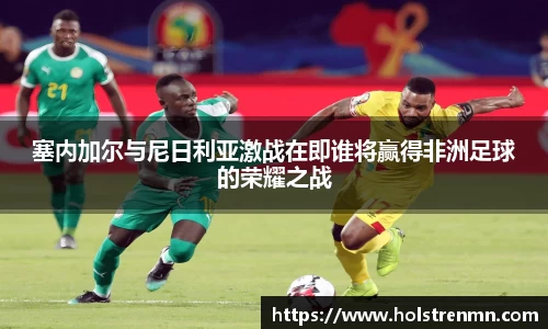 塞内加尔与尼日利亚激战在即谁将赢得非洲足球的荣耀之战