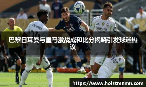 巴黎日耳曼与皇马激战成和比分揭晓引发球迷热议